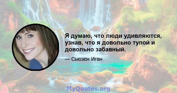 Я думаю, что люди удивляются, узнав, что я довольно тупой и довольно забавный.