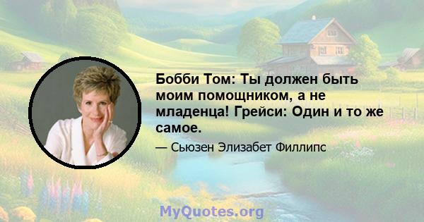 Бобби Том: Ты должен быть моим помощником, а не младенца! Грейси: Один и то же самое.