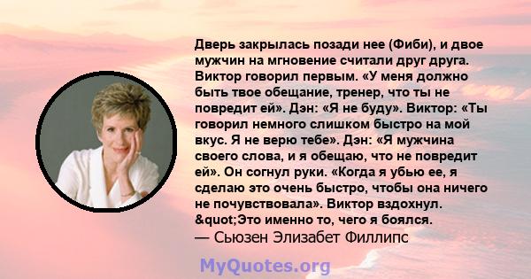 Дверь закрылась позади нее (Фиби), и двое мужчин на мгновение считали друг друга. Виктор говорил первым. «У меня должно быть твое обещание, тренер, что ты не повредит ей». Дэн: «Я не буду». Виктор: «Ты говорил немного