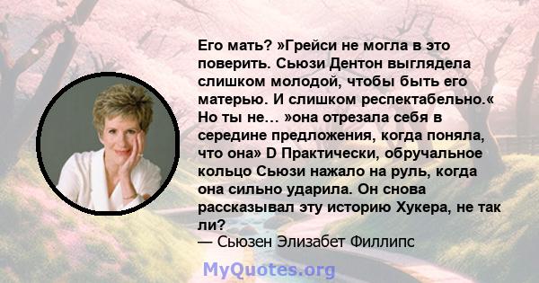 Его мать? »Грейси не могла в это поверить. Сьюзи Дентон выглядела слишком молодой, чтобы быть его матерью. И слишком респектабельно.« Но ты не… »она отрезала себя в середине предложения, когда поняла, что она» D