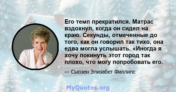 Его темп прекратился. Матрас вздохнул, когда он сидел на краю. Секунды, отмеченные до того, как он говорил так тихо, она едва могла услышать. «Иногда я хочу покинуть этот город так плохо, что могу попробовать его.