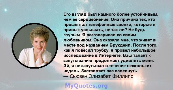 Его взгляд был намного более устойчивым, чем ее сердцебиение. Она причина тех, кто прошептал телефонные звонки, которые я привык услышать, не так ли? Не будь глупым. Я разговаривал со своим любовником. Она сказала мне,