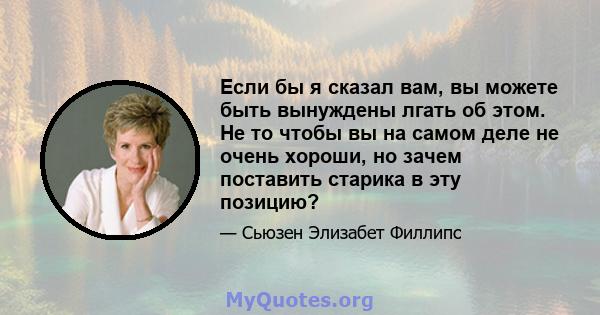 Если бы я сказал вам, вы можете быть вынуждены лгать об этом. Не то чтобы вы на самом деле не очень хороши, но зачем поставить старика в эту позицию?