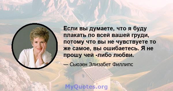 Если вы думаете, что я буду плакать по всей вашей груди, потому что вы не чувствуете то же самое, вы ошибаетесь. Я не прошу чей -либо любви.