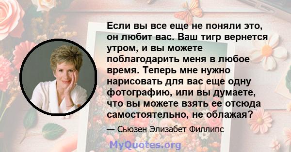 Если вы все еще не поняли это, он любит вас. Ваш тигр вернется утром, и вы можете поблагодарить меня в любое время. Теперь мне нужно нарисовать для вас еще одну фотографию, или вы думаете, что вы можете взять ее отсюда