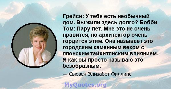 Грейси: У тебя есть необычный дом. Вы жили здесь долго? Бобби Том: Пару лет. Мне это не очень нравится, но архитектор очень гордится этим. Она называет это городским каменным веком с японским тайхитянским влиянием. Я