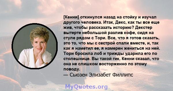 [Кенни] откинулся назад на стойку и изучал другого человека. Итак, Декс, как ты все еще жив, чтобы рассказать историю? Декстер вытерте небольшой разлив кофе, сидя на стуле рядом с Тори. Все, что я готов сказать, это то, 