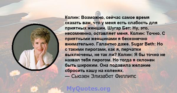 Колин: Возможно, сейчас самое время сказать вам, что у меня есть слабость для приятных женщин. Шугар Бет: Ну, это, несомненно, оставляет меня. Колин: Точно. С приятными женщинами я бесконечно внимательно. Галантно даже. 