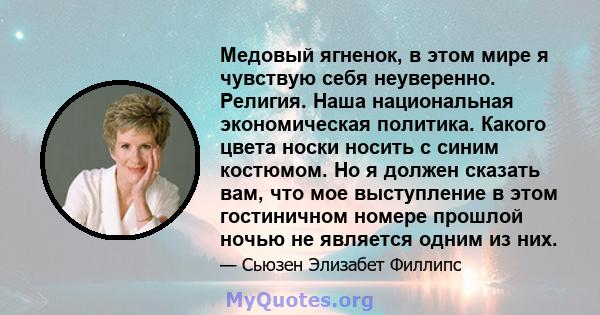 Медовый ягненок, в этом мире я чувствую себя неуверенно. Религия. Наша национальная экономическая политика. Какого цвета носки носить с синим костюмом. Но я должен сказать вам, что мое выступление в этом гостиничном