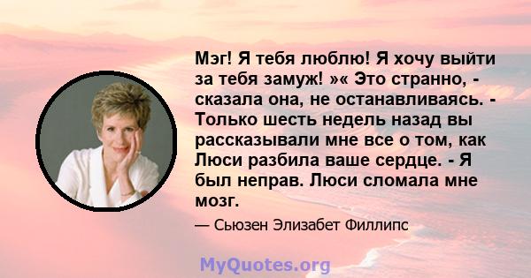 Мэг! Я тебя люблю! Я хочу выйти за тебя замуж! »« Это странно, - сказала она, не останавливаясь. - Только шесть недель назад вы рассказывали мне все о том, как Люси разбила ваше сердце. - Я был неправ. Люси сломала мне