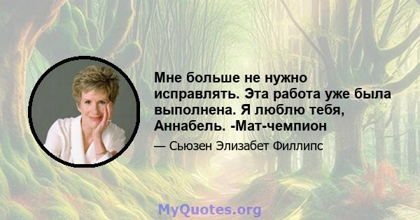 Мне больше не нужно исправлять. Эта работа уже была выполнена. Я люблю тебя, Аннабель. -Мат-чемпион