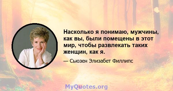 Насколько я понимаю, мужчины, как вы, были помещены в этот мир, чтобы развлекать таких женщин, как я.