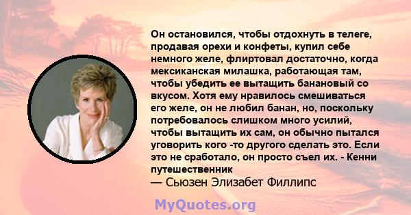 Он остановился, чтобы отдохнуть в телеге, продавая орехи и конфеты, купил себе немного желе, флиртовал достаточно, когда мексиканская милашка, работающая там, чтобы убедить ее вытащить банановый со вкусом. Хотя ему