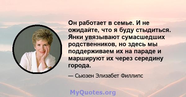 Он работает в семье. И не ожидайте, что я буду стыдиться. Янки увязывают сумасшедших родственников, но здесь мы поддерживаем их на параде и маршируют их через середину города.