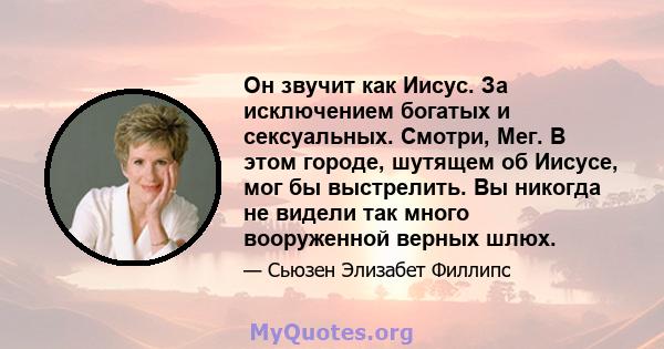 Он звучит как Иисус. За исключением богатых и сексуальных. Смотри, Мег. В этом городе, шутящем об Иисусе, мог бы выстрелить. Вы никогда не видели так много вооруженной верных шлюх.