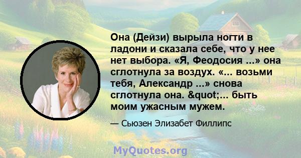 Она (Дейзи) вырыла ногти в ладони и сказала себе, что у нее нет выбора. «Я, Феодосия ...» она сглотнула за воздух. «... возьми тебя, Александр ...» снова сглотнула она. "... быть моим ужасным мужем.