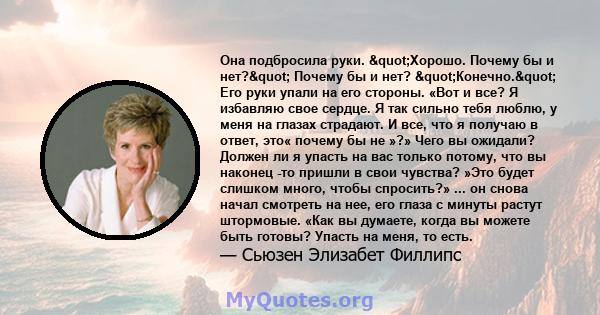 Она подбросила руки. "Хорошо. Почему бы и нет?" Почему бы и нет? "Конечно." Его руки упали на его стороны. «Вот и все? Я избавляю свое сердце. Я так сильно тебя люблю, у меня на глазах страдают. И