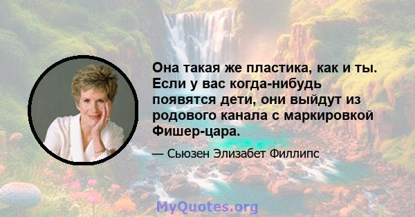 Она такая же пластика, как и ты. Если у вас когда-нибудь появятся дети, они выйдут из родового канала с маркировкой Фишер-цара.