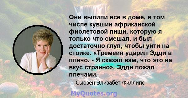 Они выпили все в доме, в том числе кувшин африканской фиолетовой пищи, которую я только что смешал, и был достаточно глуп, чтобы уйти на стойке. «Тремейн ударил Эдди в плечо. - Я сказал вам, что это на вкус странно».