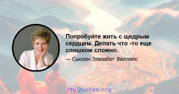 Попробуйте жить с щедрым сердцем. Делать что -то еще слишком сложно.