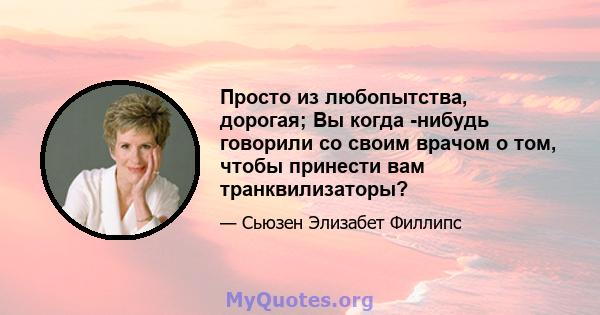 Просто из любопытства, дорогая; Вы когда -нибудь говорили со своим врачом о том, чтобы принести вам транквилизаторы?