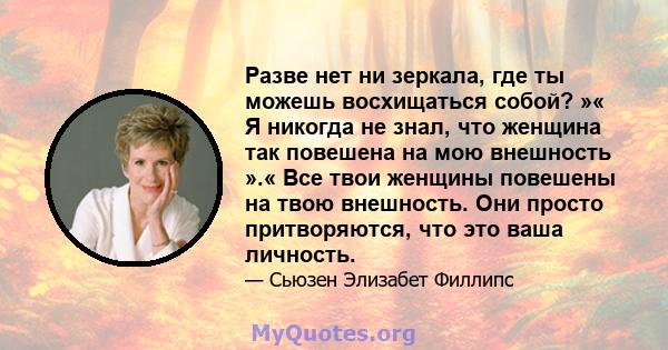 Разве нет ни зеркала, где ты можешь восхищаться собой? »« Я никогда не знал, что женщина так повешена на мою внешность ».« Все твои женщины повешены на твою внешность. Они просто притворяются, что это ваша личность.