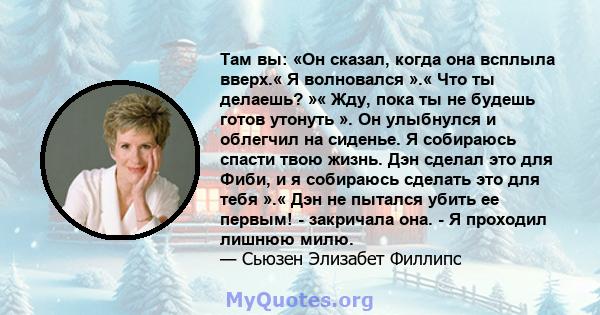 Там вы: «Он сказал, когда она всплыла вверх.« Я волновался ».« Что ты делаешь? »« Жду, пока ты не будешь готов утонуть ». Он улыбнулся и облегчил на сиденье. Я собираюсь спасти твою жизнь. Дэн сделал это для Фиби, и я