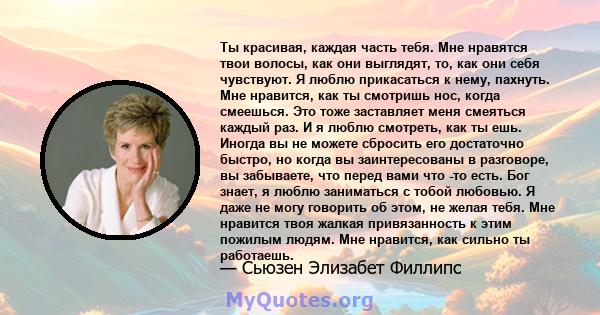 Ты красивая, каждая часть тебя. Мне нравятся твои волосы, как они выглядят, то, как они себя чувствуют. Я люблю прикасаться к нему, пахнуть. Мне нравится, как ты смотришь нос, когда смеешься. Это тоже заставляет меня