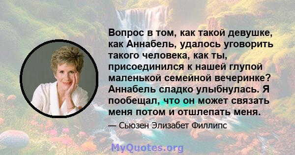 Вопрос в том, как такой девушке, как Аннабель, удалось уговорить такого человека, как ты, присоединился к нашей глупой маленькой семейной вечеринке? Аннабель сладко улыбнулась. Я пообещал, что он может связать меня