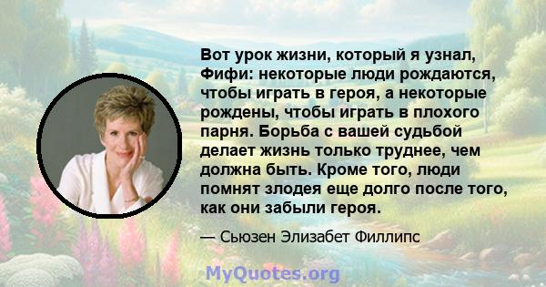 Вот урок жизни, который я узнал, Фифи: некоторые люди рождаются, чтобы играть в героя, а некоторые рождены, чтобы играть в плохого парня. Борьба с вашей судьбой делает жизнь только труднее, чем должна быть. Кроме того,