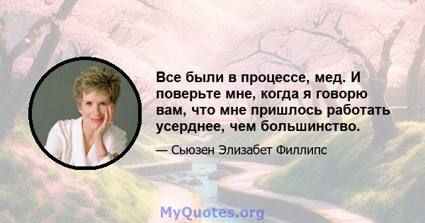 Все были в процессе, мед. И поверьте мне, когда я говорю вам, что мне пришлось работать усерднее, чем большинство.