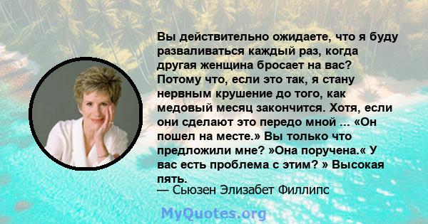 Вы действительно ожидаете, что я буду разваливаться каждый раз, когда другая женщина бросает на вас? Потому что, если это так, я стану нервным крушение до того, как медовый месяц закончится. Хотя, если они сделают это