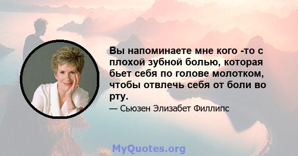 Вы напоминаете мне кого -то с плохой зубной болью, которая бьет себя по голове молотком, чтобы отвлечь себя от боли во рту.