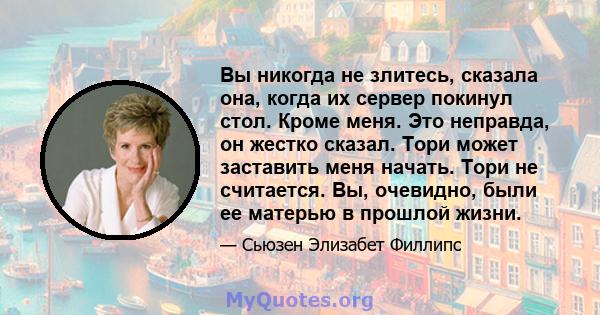 Вы никогда не злитесь, сказала она, когда их сервер покинул стол. Кроме меня. Это неправда, он жестко сказал. Тори может заставить меня начать. Тори не считается. Вы, очевидно, были ее матерью в прошлой жизни.