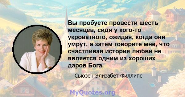 Вы пробуете провести шесть месяцев, сидя у кого-то укроватного, ожидая, когда они умрут, а затем говорите мне, что счастливая история любви не является одним из хороших даров Бога.