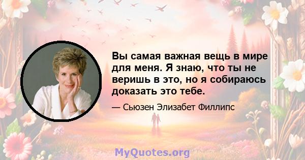 Вы самая важная вещь в мире для меня. Я знаю, что ты не веришь в это, но я собираюсь доказать это тебе.