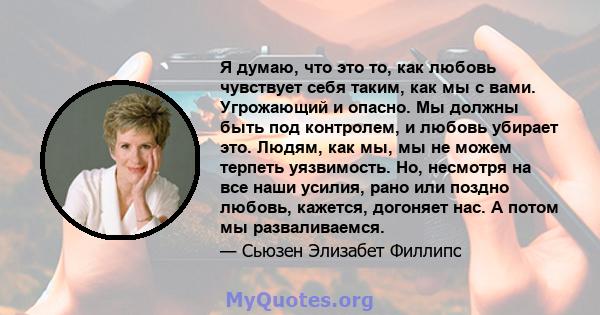 Я думаю, что это то, как любовь чувствует себя таким, как мы с вами. Угрожающий и опасно. Мы должны быть под контролем, и любовь убирает это. Людям, как мы, мы не можем терпеть уязвимость. Но, несмотря на все наши