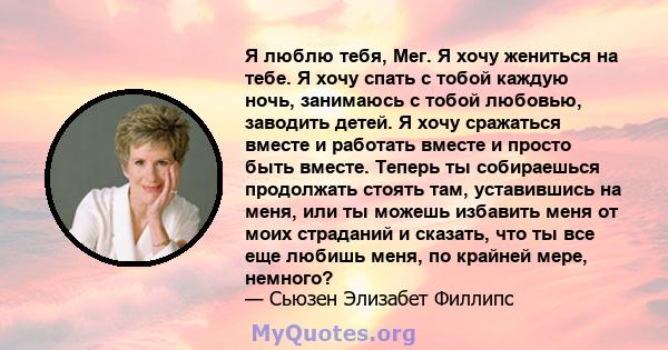 Я люблю тебя, Мег. Я хочу жениться на тебе. Я хочу спать с тобой каждую ночь, занимаюсь с тобой любовью, заводить детей. Я хочу сражаться вместе и работать вместе и просто быть вместе. Теперь ты собираешься продолжать