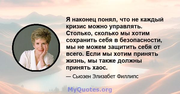 Я наконец понял, что не каждый кризис можно управлять. Столько, сколько мы хотим сохранить себя в безопасности, мы не можем защитить себя от всего. Если мы хотим принять жизнь, мы также должны принять хаос.