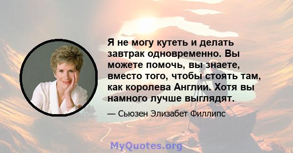 Я не могу кутеть и делать завтрак одновременно. Вы можете помочь, вы знаете, вместо того, чтобы стоять там, как королева Англии. Хотя вы намного лучше выглядят.