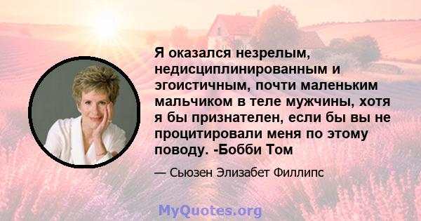 Я оказался незрелым, недисциплинированным и эгоистичным, почти маленьким мальчиком в теле мужчины, хотя я бы признателен, если бы вы не процитировали меня по этому поводу. -Бобби Том