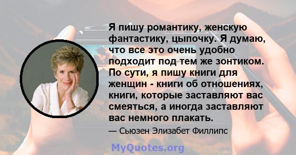 Я пишу романтику, женскую фантастику, цыпочку. Я думаю, что все это очень удобно подходит под тем же зонтиком. По сути, я пишу книги для женщин - книги об отношениях, книги, которые заставляют вас смеяться, а иногда