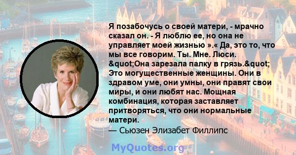 Я позабочусь о своей матери, - мрачно сказал он. - Я люблю ее, но она не управляет моей жизнью ».« Да, это то, что мы все говорим. Ты. Мне. Люси. "Она зарезала палку в грязь." Это могущественные женщины. Они в 