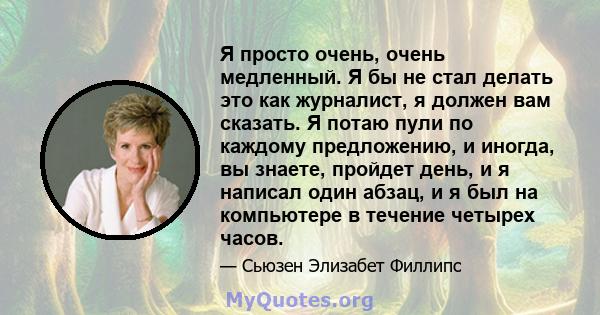 Я просто очень, очень медленный. Я бы не стал делать это как журналист, я должен вам сказать. Я потаю пули по каждому предложению, и иногда, вы знаете, пройдет день, и я написал один абзац, и я был на компьютере в