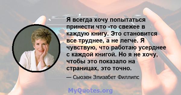 Я всегда хочу попытаться принести что -то свежее в каждую книгу. Это становится все труднее, а не легче. Я чувствую, что работаю усерднее с каждой книгой. Но я не хочу, чтобы это показало на страницах, это точно.