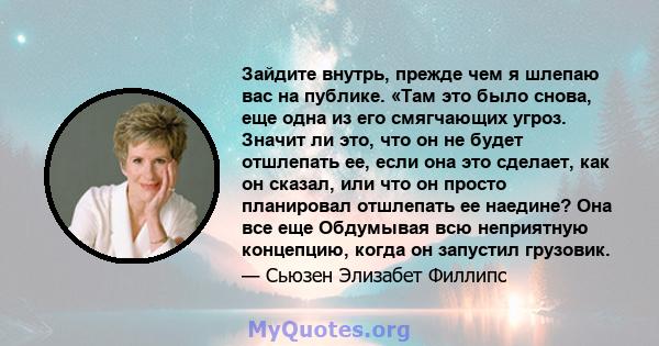 Зайдите внутрь, прежде чем я шлепаю вас на публике. «Там это было снова, еще одна из его смягчающих угроз. Значит ли это, что он не будет отшлепать ее, если она это сделает, как он сказал, или что он просто планировал