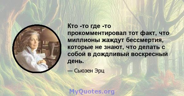 Кто -то где -то прокомментировал тот факт, что миллионы жаждут бессмертия, которые не знают, что делать с собой в дождливый воскресный день.