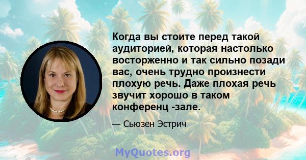 Когда вы стоите перед такой аудиторией, которая настолько восторженно и так сильно позади вас, очень трудно произнести плохую речь. Даже плохая речь звучит хорошо в таком конференц -зале.