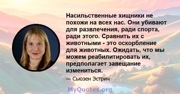 Насильственные хищники не похожи на всех нас. Они убивают для развлечения, ради спорта, ради этого. Сравнить их с животными - это оскорбление для животных. Ожидать, что мы можем реабилитировать их, предполагает