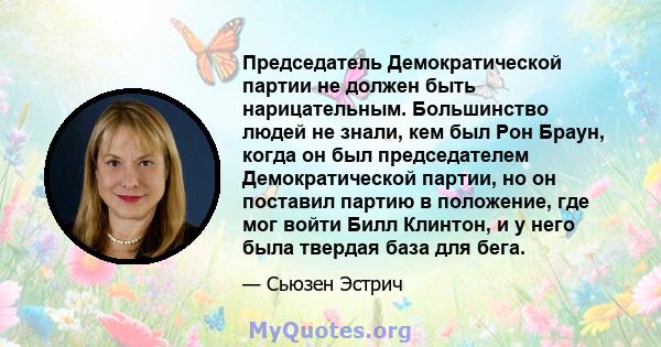 Председатель Демократической партии не должен быть нарицательным. Большинство людей не знали, кем был Рон Браун, когда он был председателем Демократической партии, но он поставил партию в положение, где мог войти Билл